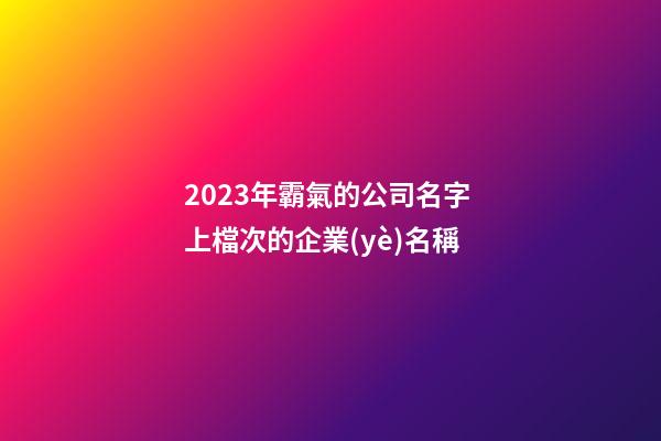 2023年霸氣的公司名字 上檔次的企業(yè)名稱